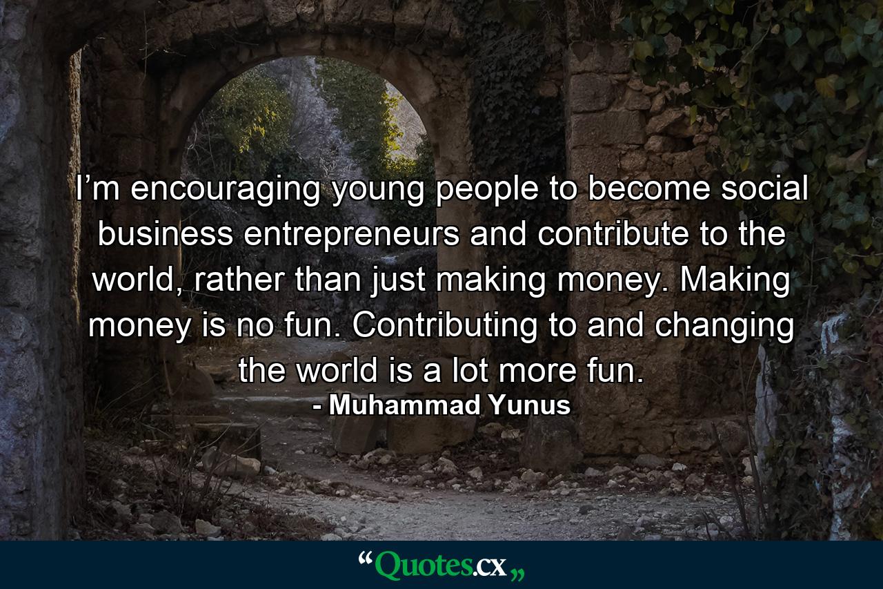 I’m encouraging young people to become social business entrepreneurs and contribute to the world, rather than just making money. Making money is no fun. Contributing to and changing the world is a lot more fun. - Quote by Muhammad Yunus