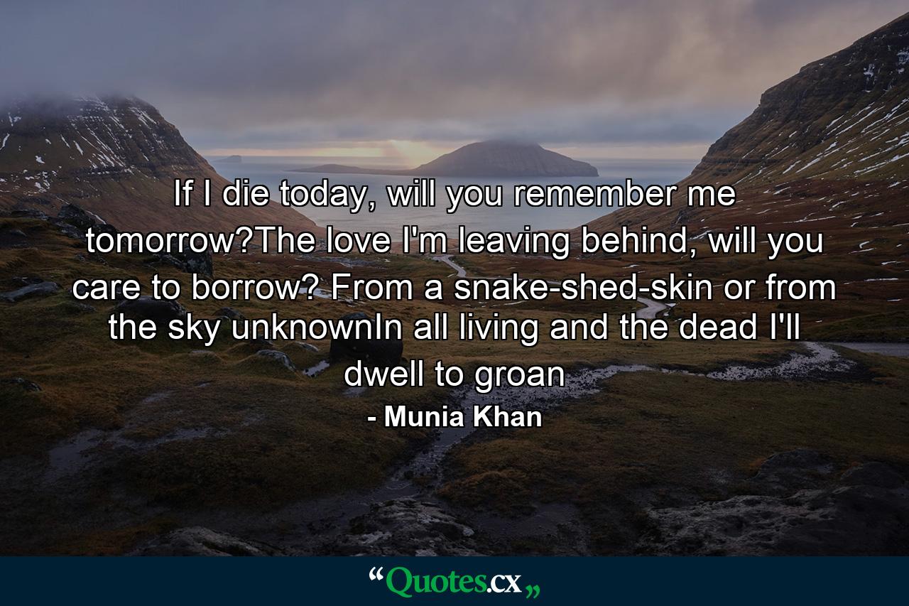 If I die today, will you remember me tomorrow?The love I'm leaving behind, will you care to borrow? From a snake-shed-skin or from the sky unknownIn all living and the dead I'll dwell to groan - Quote by Munia Khan