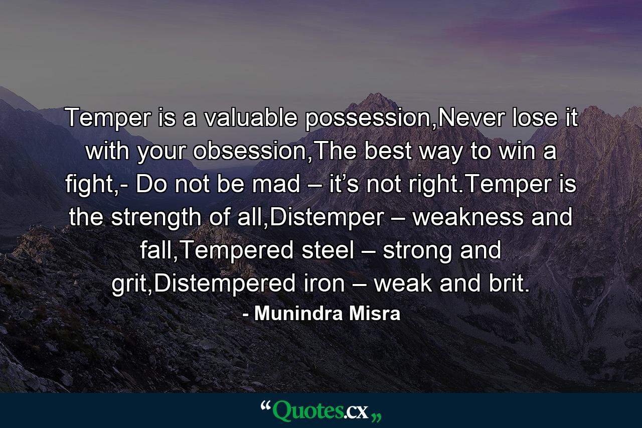 Temper is a valuable possession,Never lose it with your obsession,The best way to win a fight,- Do not be mad – it’s not right.Temper is the strength of all,Distemper – weakness and fall,Tempered steel – strong and grit,Distempered iron – weak and brit. - Quote by Munindra Misra