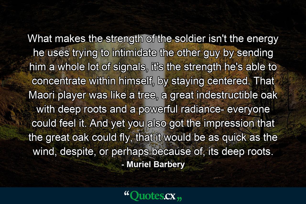 What makes the strength of the soldier isn't the energy he uses trying to intimidate the other guy by sending him a whole lot of signals, it's the strength he's able to concentrate within himself, by staying centered. That Maori player was like a tree, a great indestructible oak with deep roots and a powerful radiance- everyone could feel it. And yet you also got the impression that the great oak could fly, that it would be as quick as the wind, despite, or perhaps because of, its deep roots. - Quote by Muriel Barbery