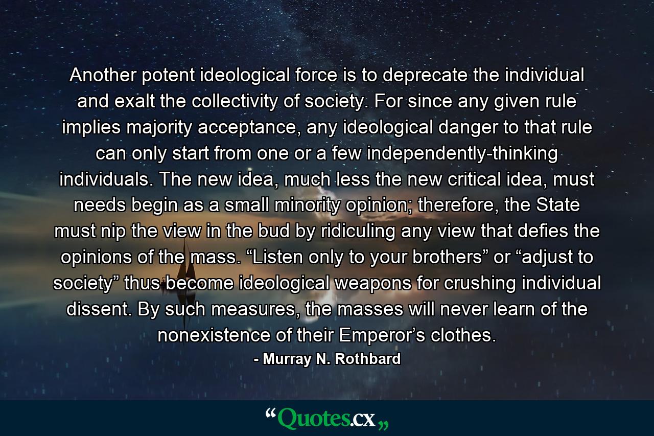 Another potent ideological force is to deprecate the individual and exalt the collectivity of society. For since any given rule implies majority acceptance, any ideological danger to that rule can only start from one or a few independently-thinking individuals. The new idea, much less the new critical idea, must needs begin as a small minority opinion; therefore, the State must nip the view in the bud by ridiculing any view that defies the opinions of the mass. “Listen only to your brothers” or “adjust to society” thus become ideological weapons for crushing individual dissent. By such measures, the masses will never learn of the nonexistence of their Emperor’s clothes. - Quote by Murray N. Rothbard