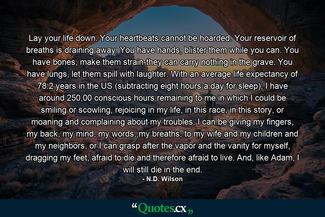 Lay your life down. Your heartbeats cannot be hoarded. Your reservoir of breaths is draining away. You have hands, blister them while you can. You have bones, make them strain-they can carry nothing in the grave. You have lungs, let them spill with laughter. With an average life expectancy of 78.2 years in the US (subtracting eight hours a day for sleep), I have around 250,00 conscious hours remaining to me in which I could be smiling or scowling, rejoicing in my life, in this race, in this story, or moaning and complaining about my troubles. I can be giving my fingers, my back, my mind, my words, my breaths, to my wife and my children and my neighbors, or I can grasp after the vapor and the vanity for myself, dragging my feet, afraid to die and therefore afraid to live. And, like Adam, I will still die in the end. - Quote by N.D. Wilson