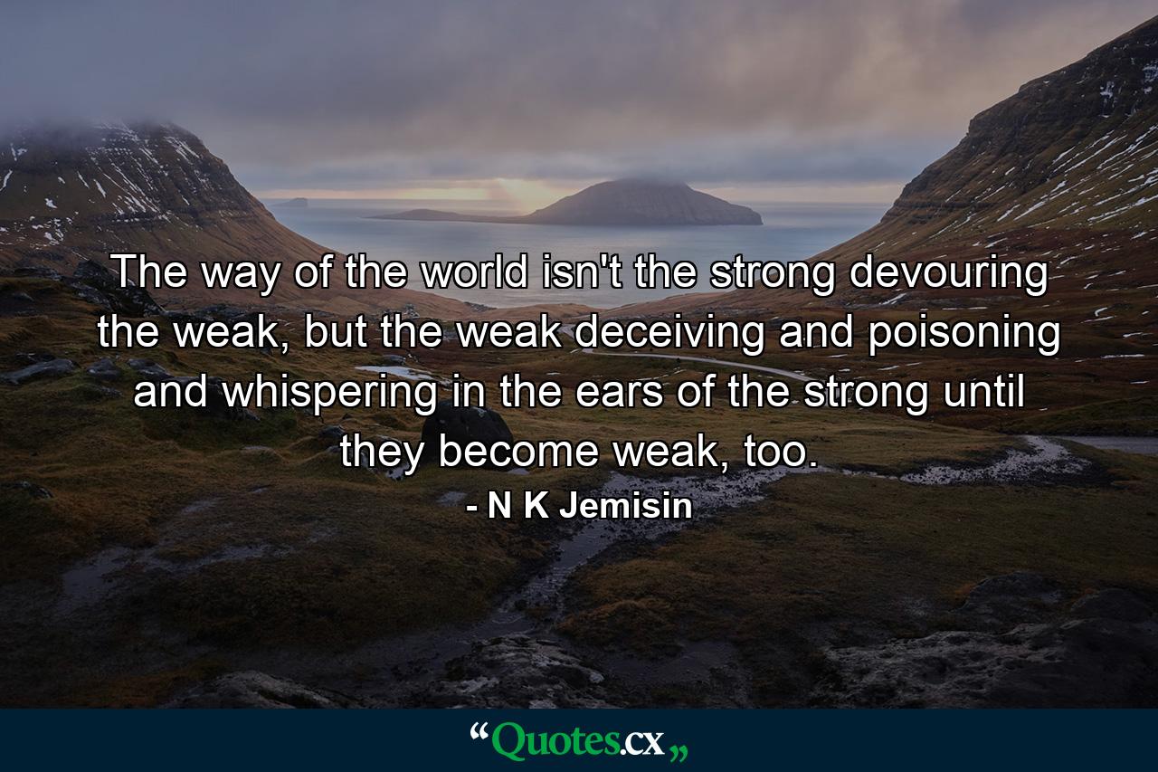 The way of the world isn't the strong devouring the weak, but the weak deceiving and poisoning and whispering in the ears of the strong until they become weak, too. - Quote by N K Jemisin