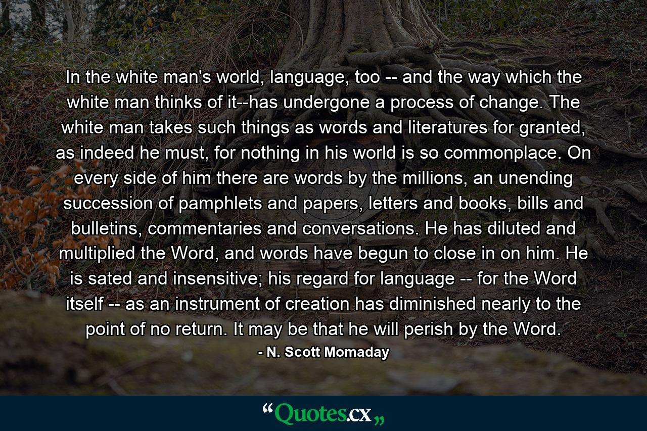 In the white man's world, language, too -- and the way which the white man thinks of it--has undergone a process of change. The white man takes such things as words and literatures for granted, as indeed he must, for nothing in his world is so commonplace. On every side of him there are words by the millions, an unending succession of pamphlets and papers, letters and books, bills and bulletins, commentaries and conversations. He has diluted and multiplied the Word, and words have begun to close in on him. He is sated and insensitive; his regard for language -- for the Word itself -- as an instrument of creation has diminished nearly to the point of no return. It may be that he will perish by the Word. - Quote by N. Scott Momaday