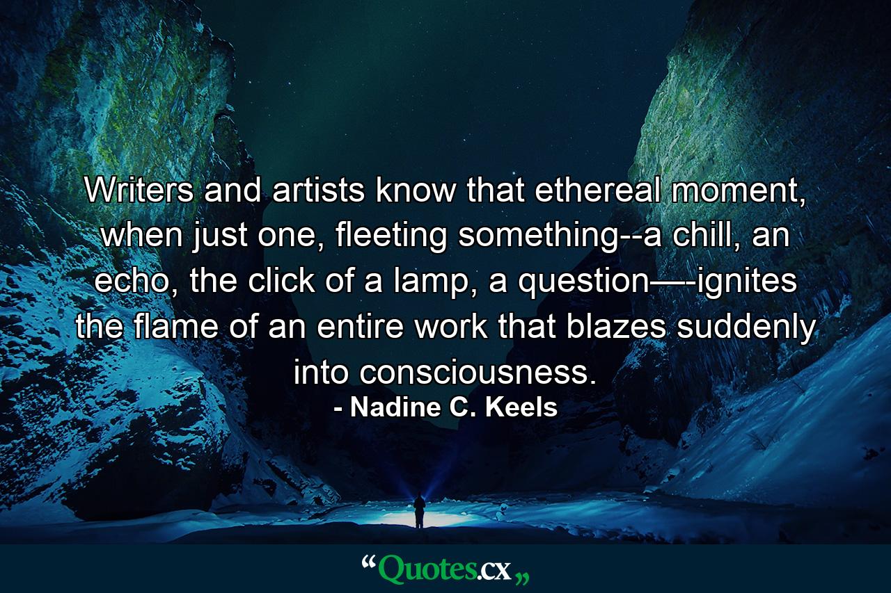 Writers and artists know that ethereal moment, when just one, fleeting something--a chill, an echo, the click of a lamp, a question—-ignites the flame of an entire work that blazes suddenly into consciousness. - Quote by Nadine C. Keels