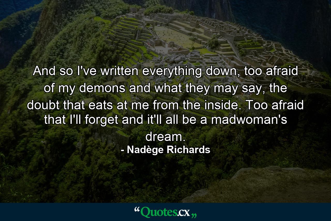 And so I've written everything down, too afraid of my demons and what they may say, the doubt that eats at me from the inside. Too afraid that I'll forget and it'll all be a madwoman's dream. - Quote by Nadège Richards