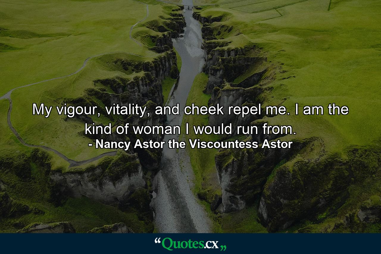 My vigour, vitality, and cheek repel me. I am the kind of woman I would run from. - Quote by Nancy Astor the Viscountess Astor