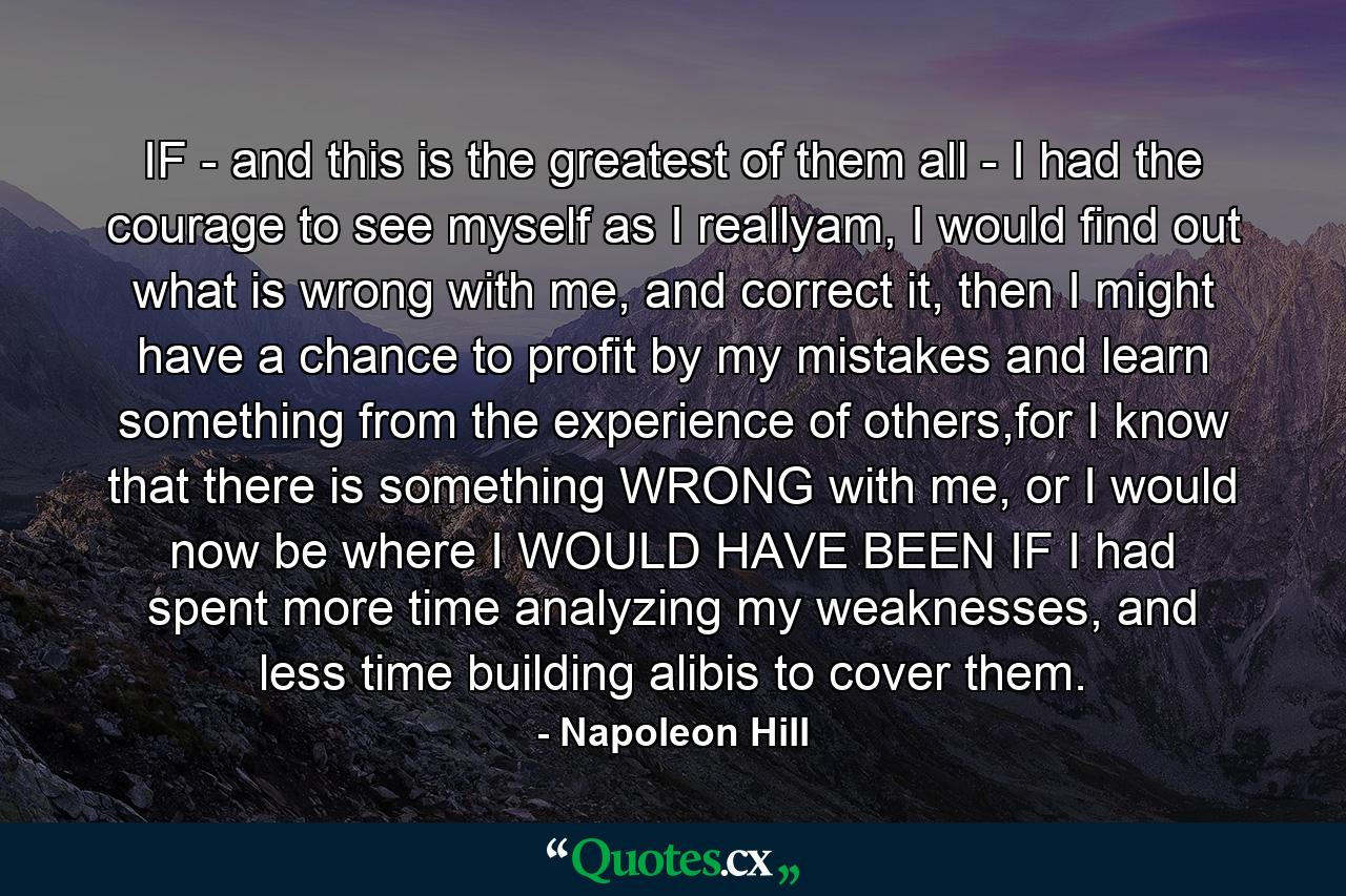 IF - and this is the greatest of them all - I had the courage to see myself as I reallyam, I would find out what is wrong with me, and correct it, then I might have a chance to profit by my mistakes and learn something from the experience of others,for I know that there is something WRONG with me, or I would now be where I WOULD HAVE BEEN IF I had spent more time analyzing my weaknesses, and less time building alibis to cover them. - Quote by Napoleon Hill