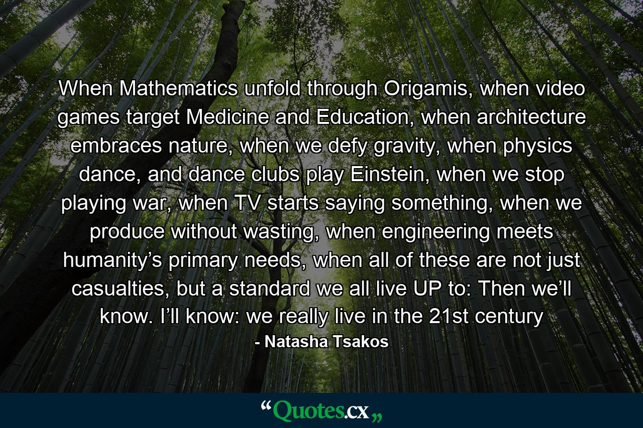 When Mathematics unfold through Origamis, when video games target Medicine and Education, when architecture embraces nature, when we defy gravity, when physics dance, and dance clubs play Einstein, when we stop playing war, when TV starts saying something, when we produce without wasting, when engineering meets humanity’s primary needs, when all of these are not just casualties, but a standard we all live UP to: Then we’ll know. I’ll know: we really live in the 21st century - Quote by Natasha Tsakos