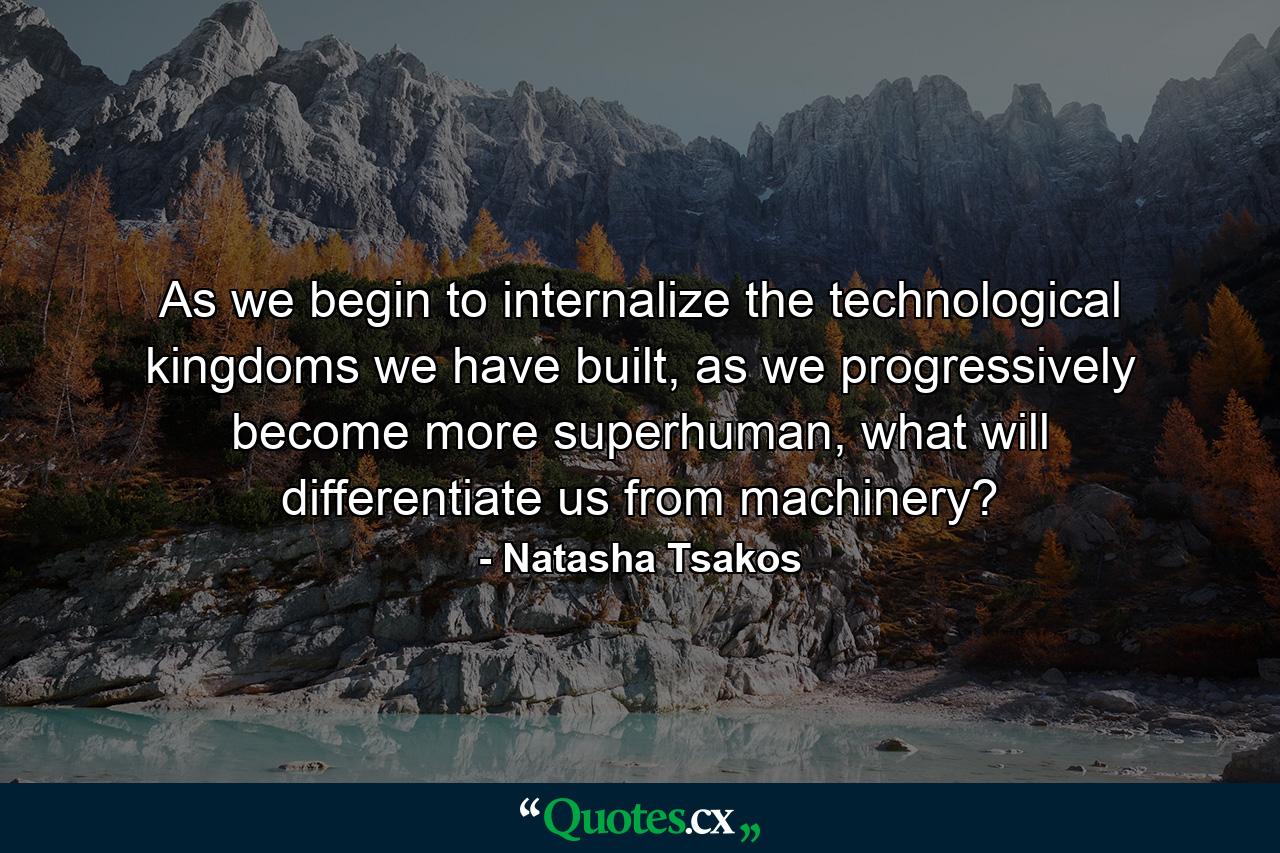 As we begin to internalize the technological kingdoms we have built, as we progressively become more superhuman, what will differentiate us from machinery? - Quote by Natasha Tsakos