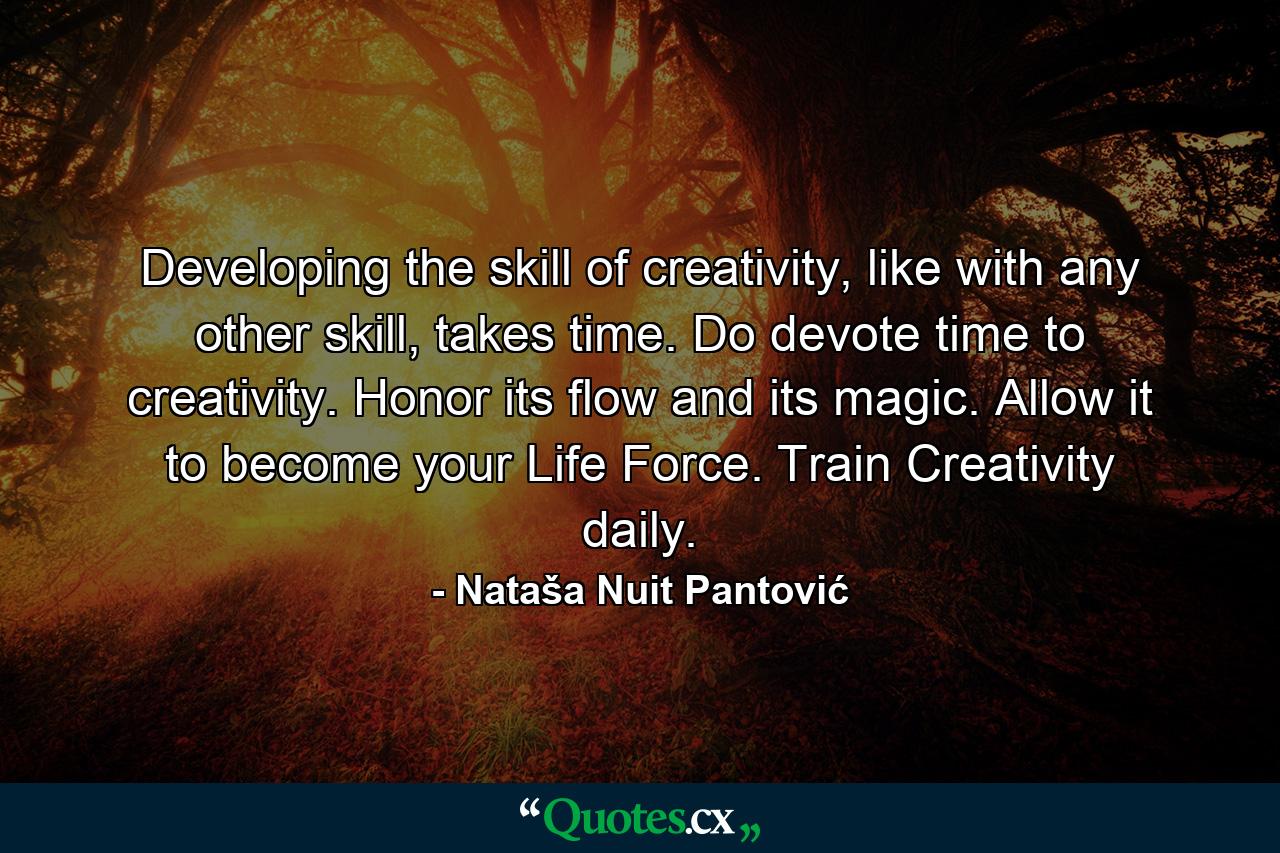 Developing the skill of creativity, like with any other skill, takes time. Do devote time to creativity. Honor its flow and its magic. Allow it to become your Life Force. Train Creativity daily. - Quote by Nataša Nuit Pantović