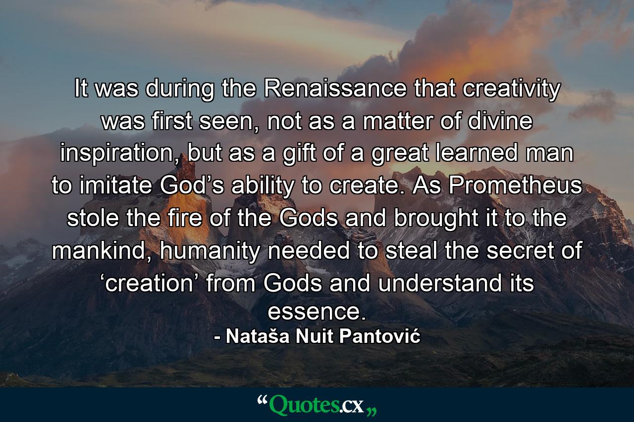 It was during the Renaissance that creativity was first seen, not as a matter of divine inspiration, but as a gift of a great learned man to imitate God’s ability to create. As Prometheus stole the fire of the Gods and brought it to the mankind, humanity needed to steal the secret of ‘creation’ from Gods and understand its essence. - Quote by Nataša Nuit Pantović