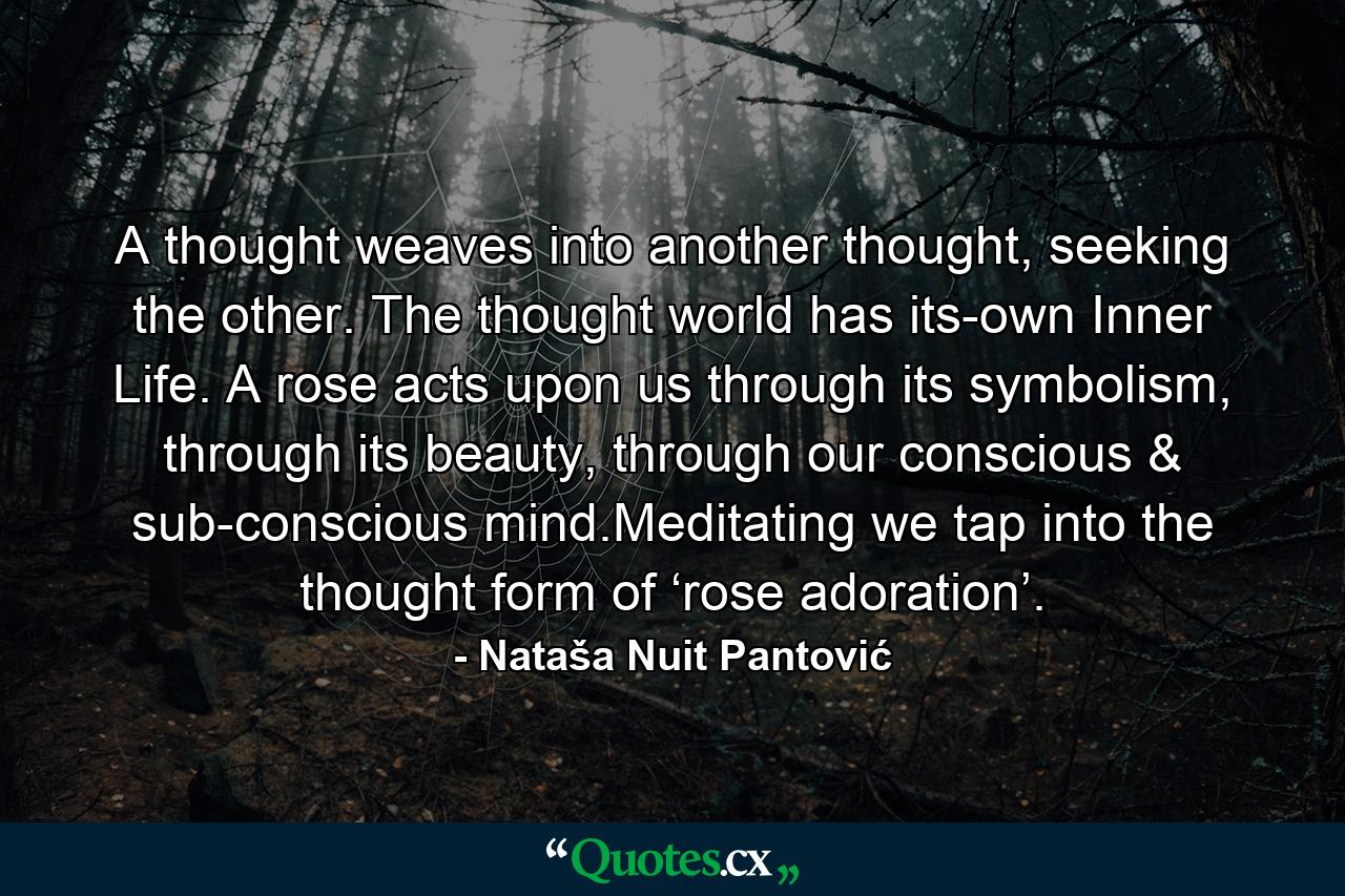 A thought weaves into another thought, seeking the other. The thought world has its-own Inner Life. A rose acts upon us through its symbolism, through its beauty, through our conscious & sub-conscious mind.Meditating we tap into the thought form of ‘rose adoration’. - Quote by Nataša Nuit Pantović