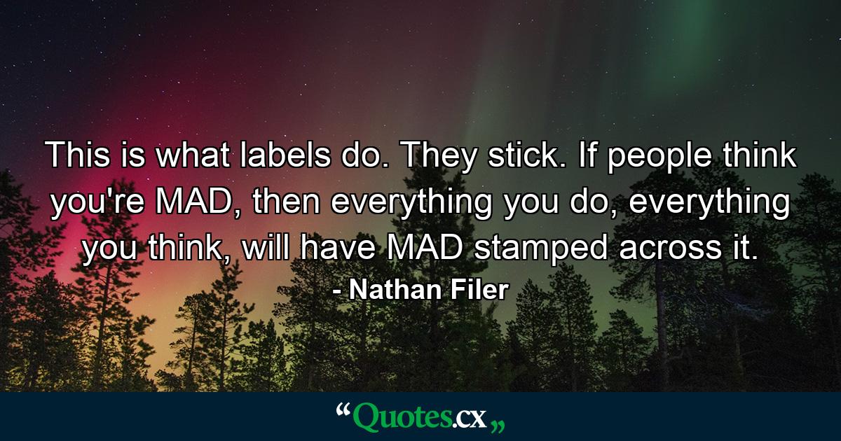 This is what labels do. They stick. If people think you're MAD, then everything you do, everything you think, will have MAD stamped across it. - Quote by Nathan Filer