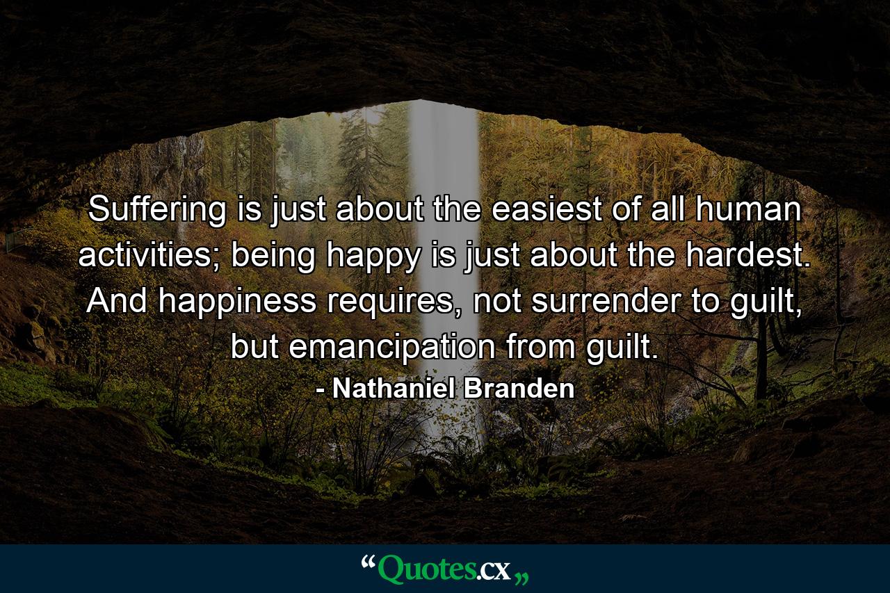 Suffering is just about the easiest of all human activities; being happy is just about the hardest. And happiness requires, not surrender to guilt, but emancipation from guilt. - Quote by Nathaniel Branden