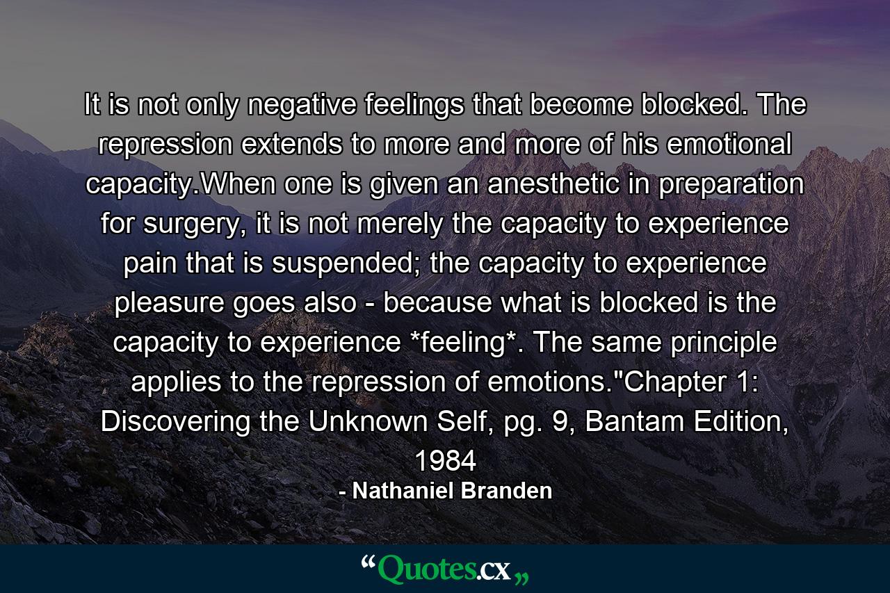 It is not only negative feelings that become blocked. The repression extends to more and more of his emotional capacity.When one is given an anesthetic in preparation for surgery, it is not merely the capacity to experience pain that is suspended; the capacity to experience pleasure goes also - because what is blocked is the capacity to experience *feeling*. The same principle applies to the repression of emotions.