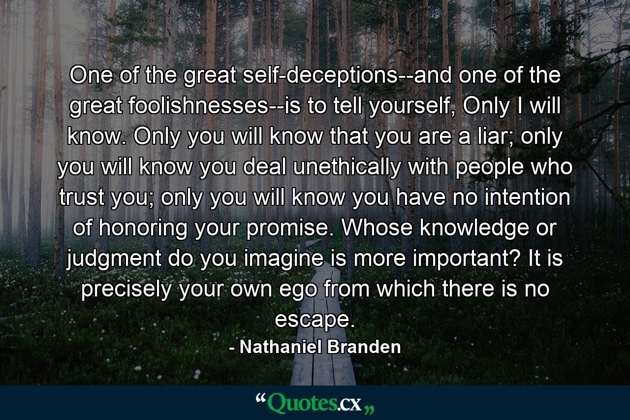 One of the great self-deceptions--and one of the great foolishnesses--is to tell yourself, Only I will know. Only you will know that you are a liar; only you will know you deal unethically with people who trust you; only you will know you have no intention of honoring your promise. Whose knowledge or judgment do you imagine is more important? It is precisely your own ego from which there is no escape. - Quote by Nathaniel Branden