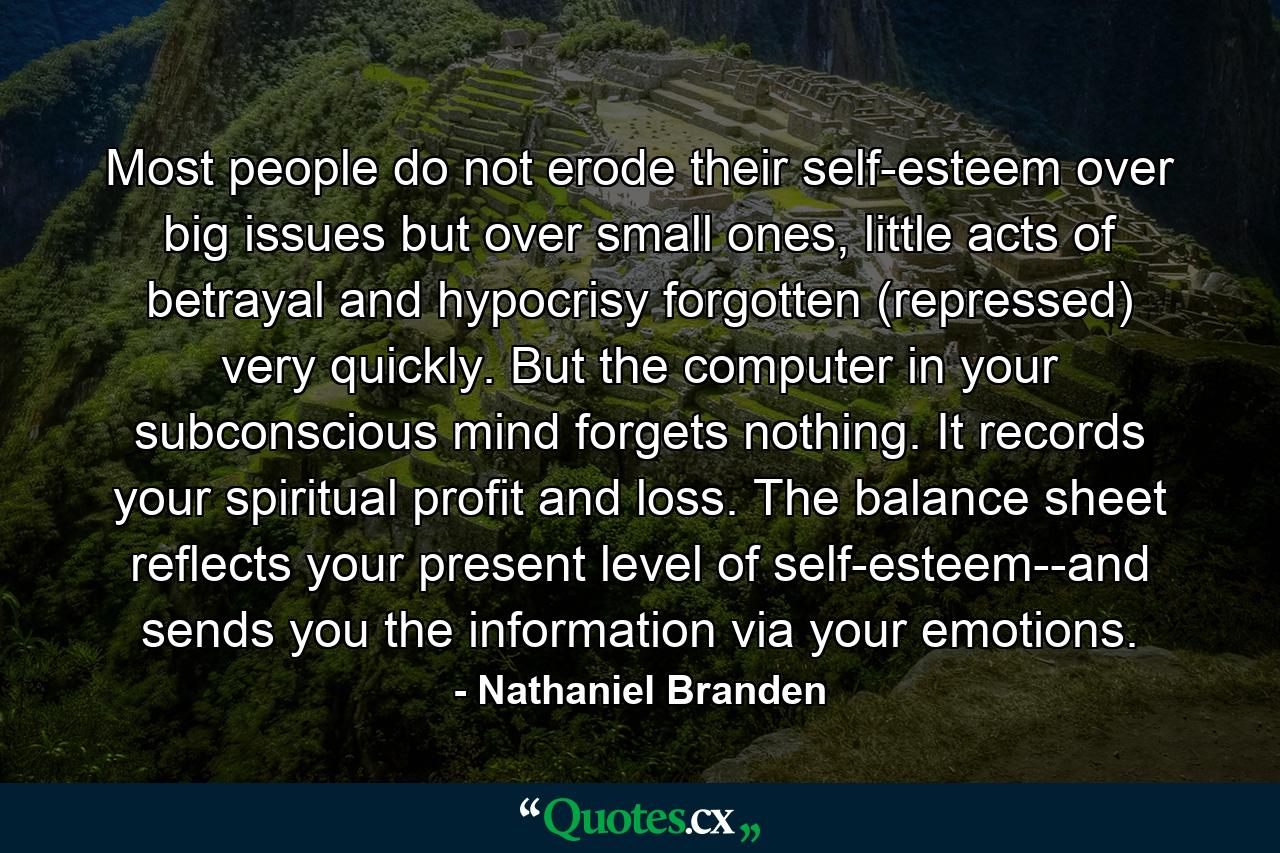 Most people do not erode their self-esteem over big issues but over small ones, little acts of betrayal and hypocrisy forgotten (repressed) very quickly. But the computer in your subconscious mind forgets nothing. It records your spiritual profit and loss. The balance sheet reflects your present level of self-esteem--and sends you the information via your emotions. - Quote by Nathaniel Branden