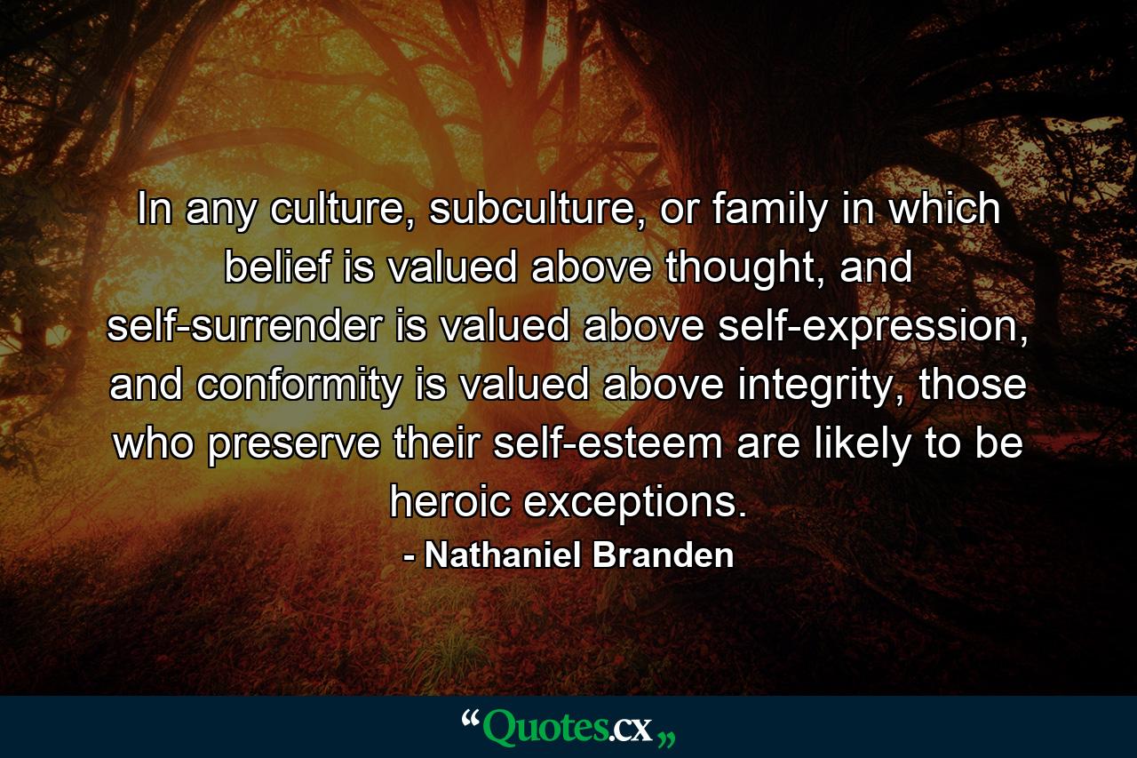 In any culture, subculture, or family in which belief is valued above thought, and self-surrender is valued above self-expression, and conformity is valued above integrity, those who preserve their self-esteem are likely to be heroic exceptions. - Quote by Nathaniel Branden