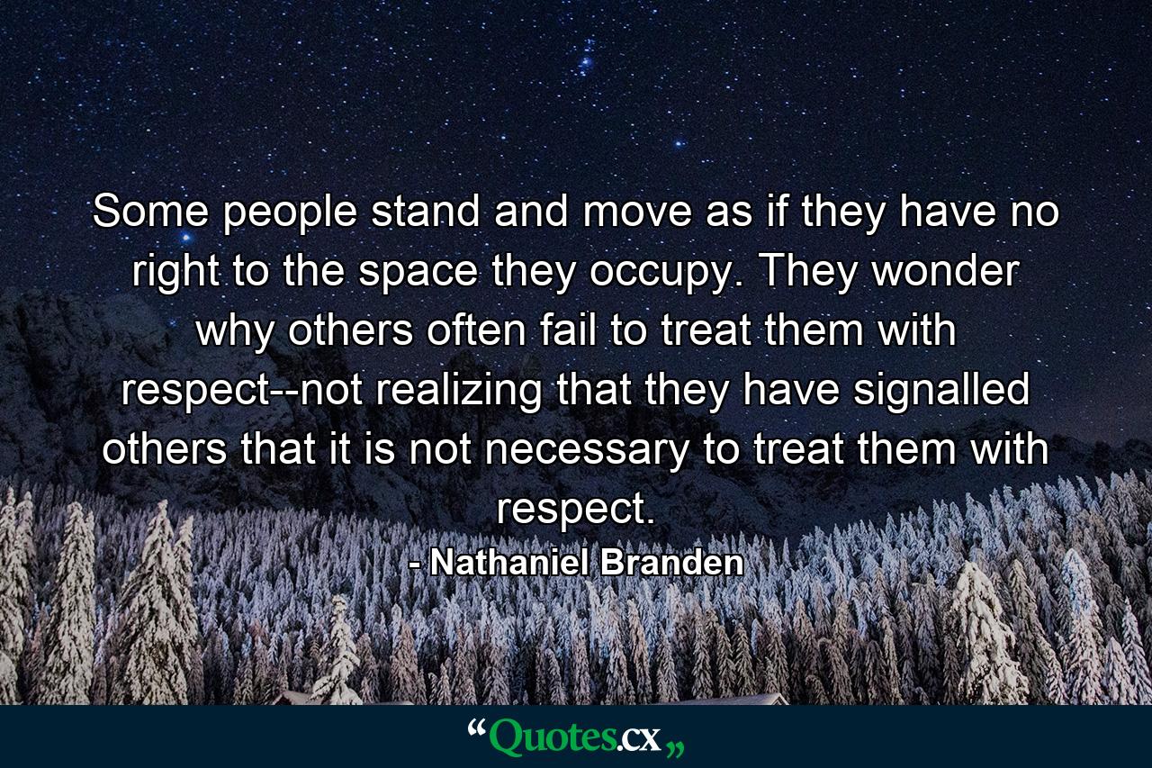 Some people stand and move as if they have no right to the space they occupy. They wonder why others often fail to treat them with respect--not realizing that they have signalled others that it is not necessary to treat them with respect. - Quote by Nathaniel Branden