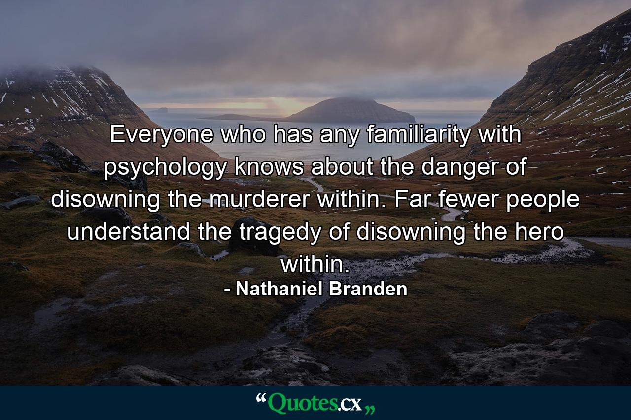 Everyone who has any familiarity with psychology knows about the danger of disowning the murderer within. Far fewer people understand the tragedy of disowning the hero within. - Quote by Nathaniel Branden