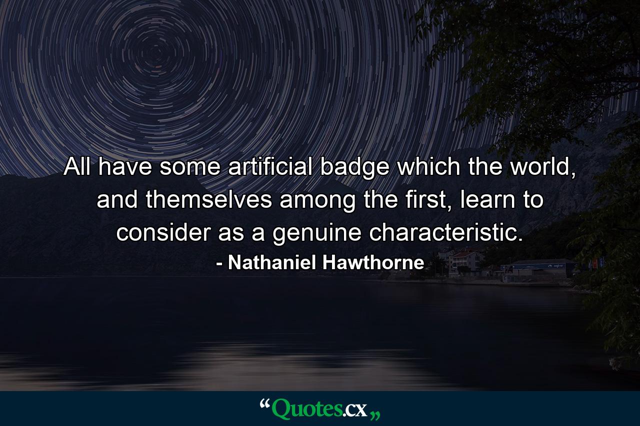 All have some artificial badge which the world, and themselves among the first, learn to consider as a genuine characteristic. - Quote by Nathaniel Hawthorne