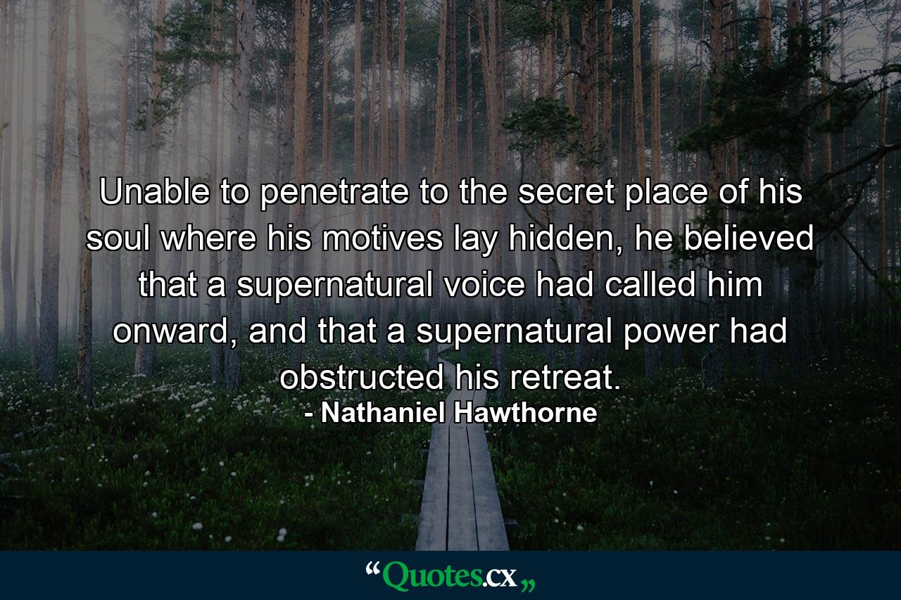 Unable to penetrate to the secret place of his soul where his motives lay hidden, he believed that a supernatural voice had called him onward, and that a supernatural power had obstructed his retreat. - Quote by Nathaniel Hawthorne