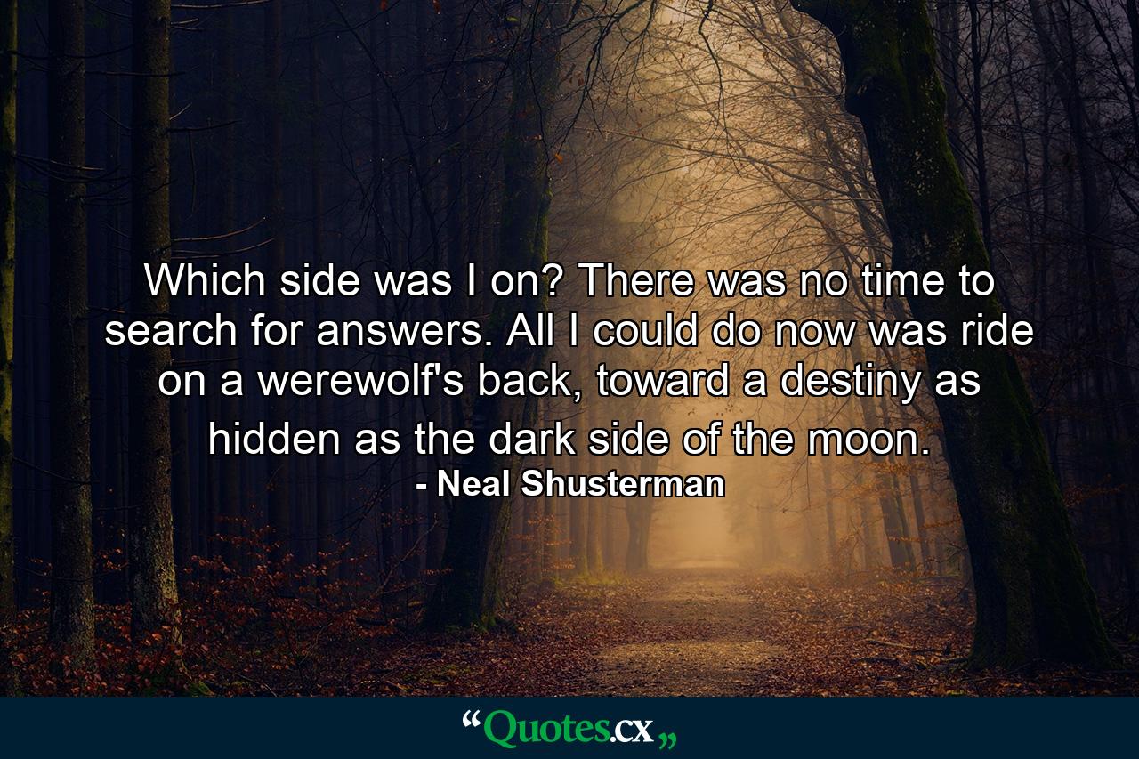 Which side was I on? There was no time to search for answers. All I could do now was ride on a werewolf's back, toward a destiny as hidden as the dark side of the moon. - Quote by Neal Shusterman