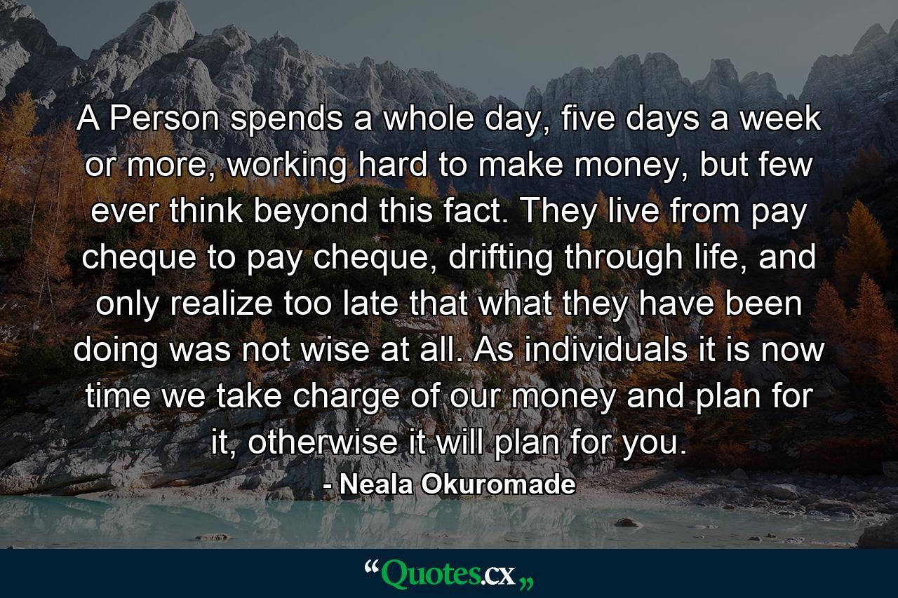 A Person spends a whole day, five days a week or more, working hard to make money, but few ever think beyond this fact. They live from pay cheque to pay cheque, drifting through life, and only realize too late that what they have been doing was not wise at all. As individuals it is now time we take charge of our money and plan for it, otherwise it will plan for you. - Quote by Neala Okuromade