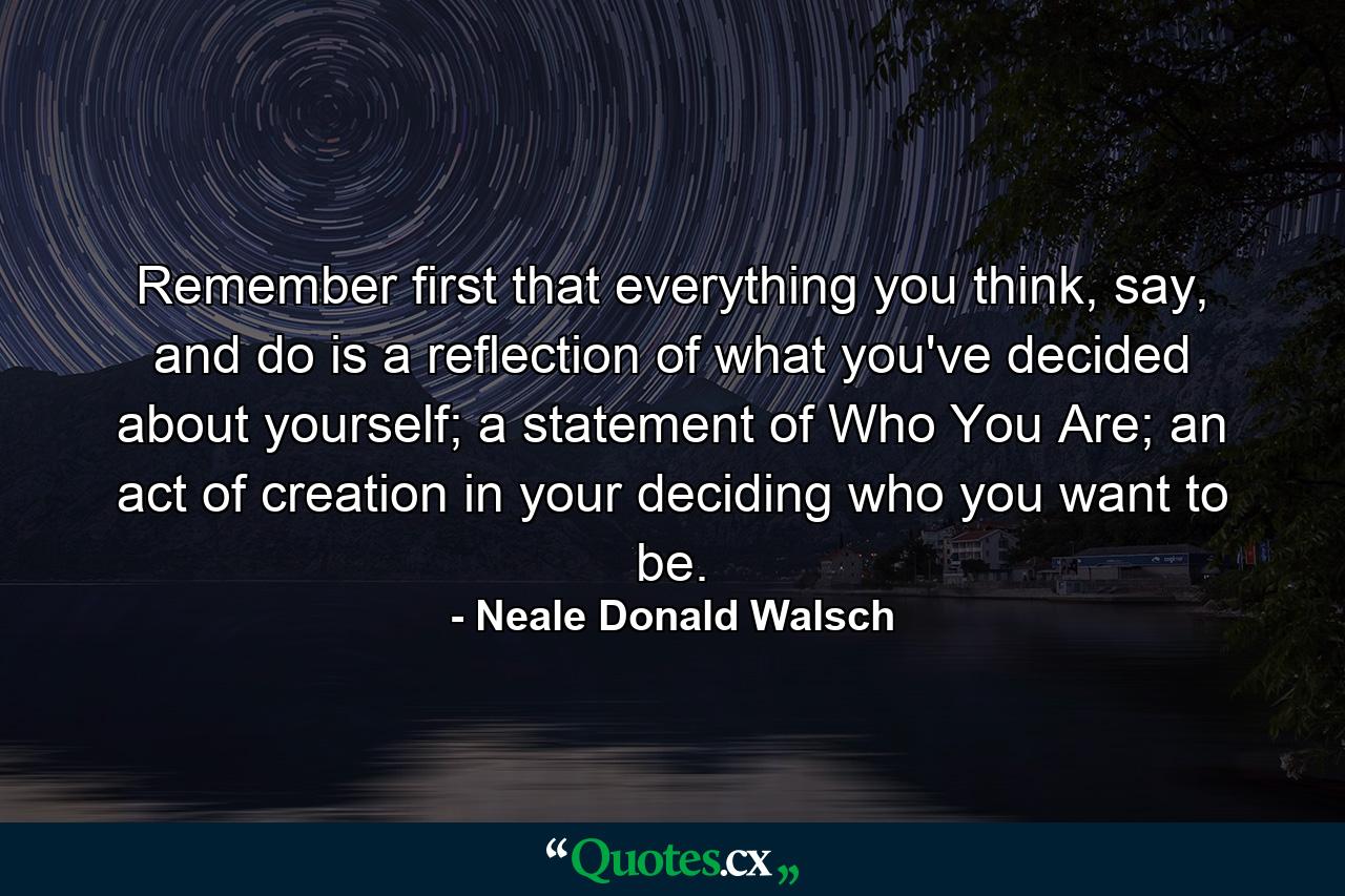 Remember first that everything you think, say, and do is a reflection of what you've decided about yourself; a statement of Who You Are; an act of creation in your deciding who you want to be. - Quote by Neale Donald Walsch