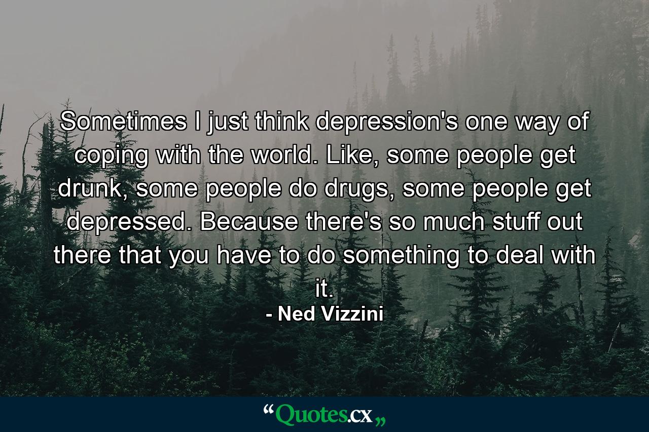 Sometimes I just think depression's one way of coping with the world. Like, some people get drunk, some people do drugs, some people get depressed. Because there's so much stuff out there that you have to do something to deal with it. - Quote by Ned Vizzini