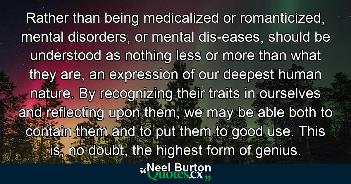 Rather than being medicalized or romanticized, mental disorders, or mental dis-eases, should be understood as nothing less or more than what they are, an expression of our deepest human nature. By recognizing their traits in ourselves and reflecting upon them, we may be able both to contain them and to put them to good use. This is, no doubt, the highest form of genius. - Quote by Neel Burton