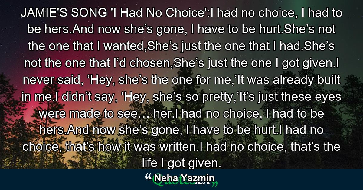 JAMIE'S SONG 'I Had No Choice':I had no choice, I had to be hers.And now she’s gone, I have to be hurt.She’s not the one that I wanted,She’s just the one that I had.She’s not the one that I’d chosen,She’s just the one I got given.I never said, ‘Hey, she’s the one for me,’It was already built in me.I didn’t say, ‘Hey, she’s so pretty,’It’s just these eyes were made to see… her.I had no choice, I had to be hers.And now she’s gone, I have to be hurt.I had no choice, that’s how it was written.I had no choice, that’s the life I got given. - Quote by Neha Yazmin