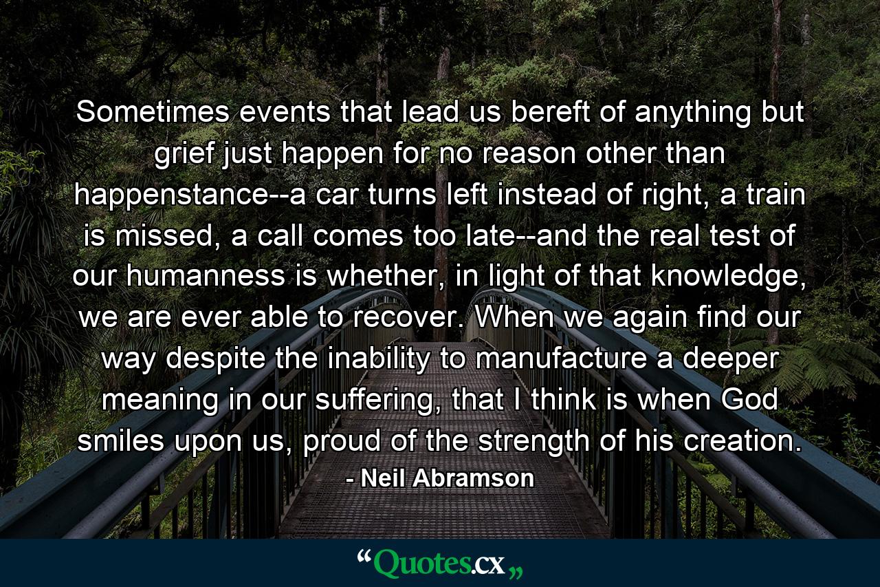 Sometimes events that lead us bereft of anything but grief just happen for no reason other than happenstance--a car turns left instead of right, a train is missed, a call comes too late--and the real test of our humanness is whether, in light of that knowledge, we are ever able to recover. When we again find our way despite the inability to manufacture a deeper meaning in our suffering, that I think is when God smiles upon us, proud of the strength of his creation. - Quote by Neil Abramson