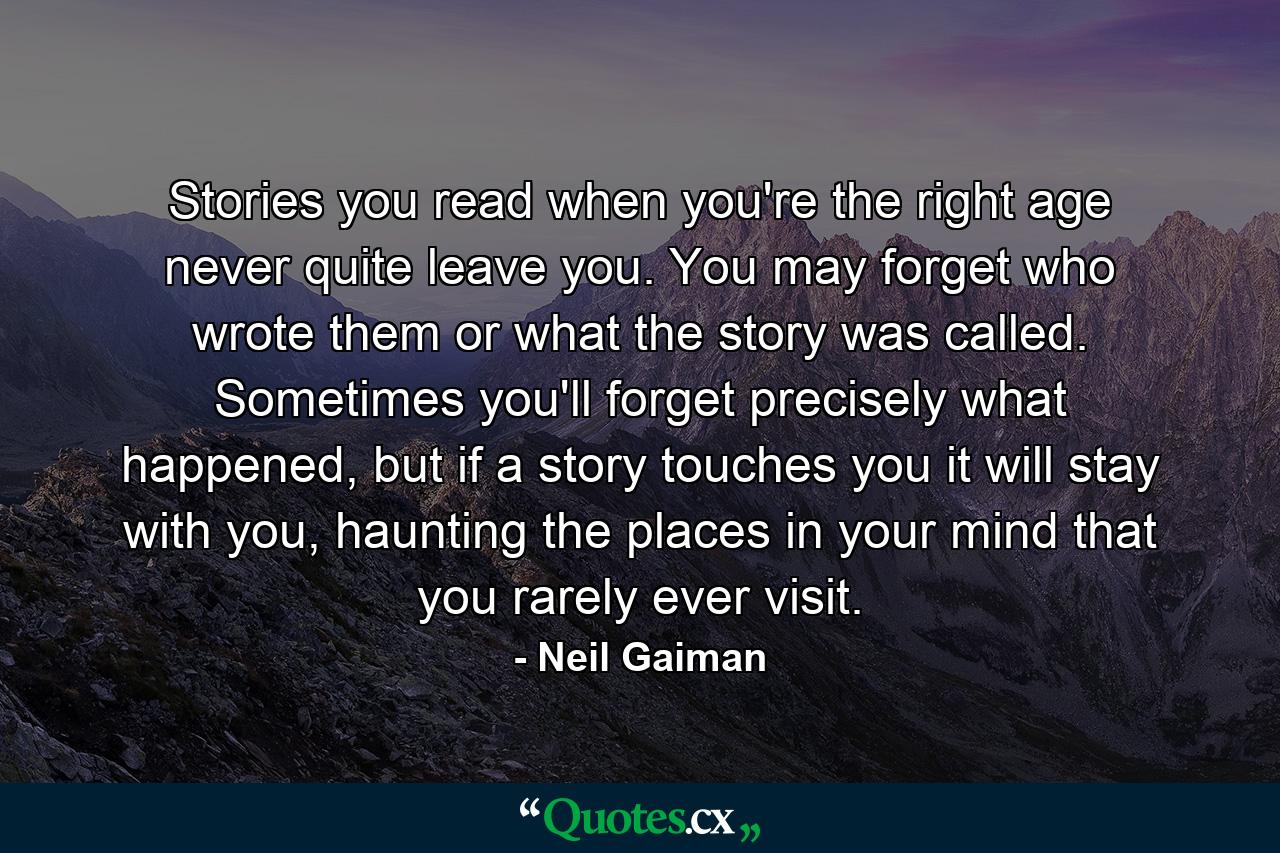 Stories you read when you're the right age never quite leave you. You may forget who wrote them or what the story was called. Sometimes you'll forget precisely what happened, but if a story touches you it will stay with you, haunting the places in your mind that you rarely ever visit. - Quote by Neil Gaiman