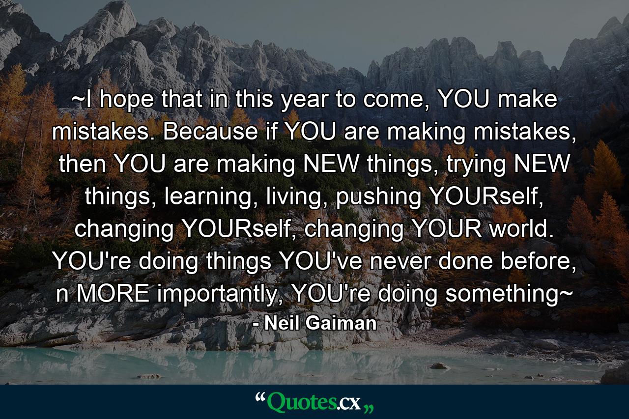 ~I hope that in this year to come, YOU make mistakes. Because if YOU are making mistakes, then YOU are making NEW things, trying NEW things, learning, living, pushing YOURself, changing YOURself, changing YOUR world. YOU're doing things YOU've never done before, n MORE importantly, YOU're doing something~ - Quote by Neil Gaiman