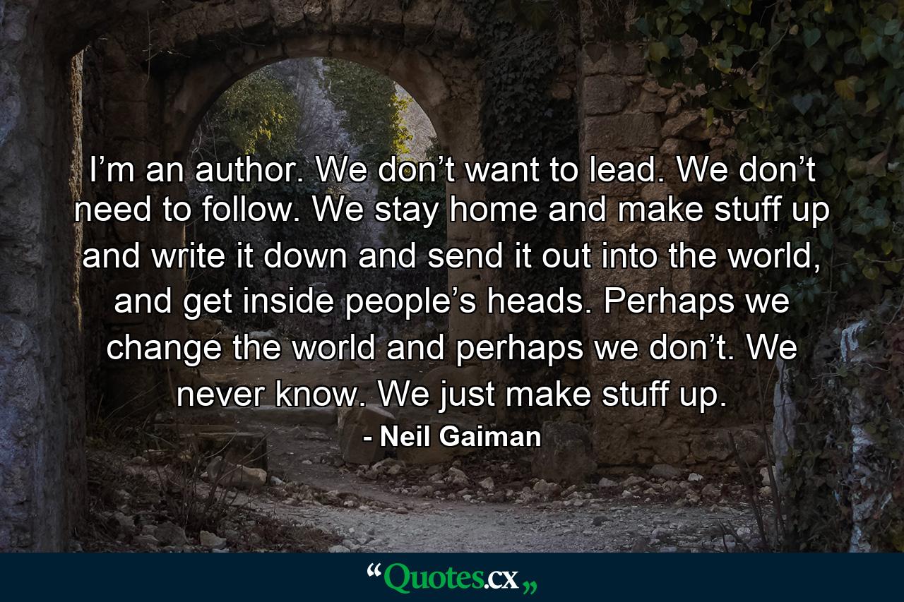 I’m an author. We don’t want to lead. We don’t need to follow. We stay home and make stuff up and write it down and send it out into the world, and get inside people’s heads. Perhaps we change the world and perhaps we don’t. We never know. We just make stuff up. - Quote by Neil Gaiman