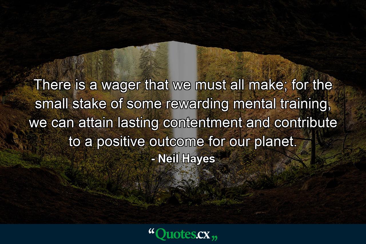 There is a wager that we must all make; for the small stake of some rewarding mental training, we can attain lasting contentment and contribute to a positive outcome for our planet. - Quote by Neil Hayes