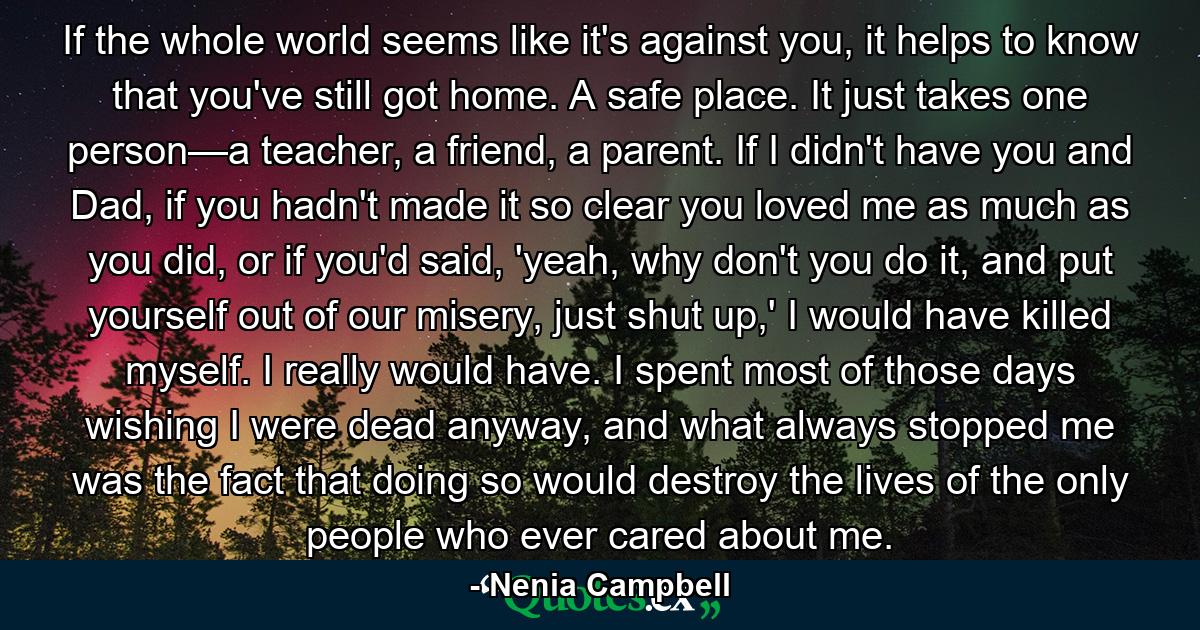 If the whole world seems like it's against you, it helps to know that you've still got home. A safe place. It just takes one person—a teacher, a friend, a parent. If I didn't have you and Dad, if you hadn't made it so clear you loved me as much as you did, or if you'd said, 'yeah, why don't you do it, and put yourself out of our misery, just shut up,' I would have killed myself. I really would have. I spent most of those days wishing I were dead anyway, and what always stopped me was the fact that doing so would destroy the lives of the only people who ever cared about me. - Quote by Nenia Campbell