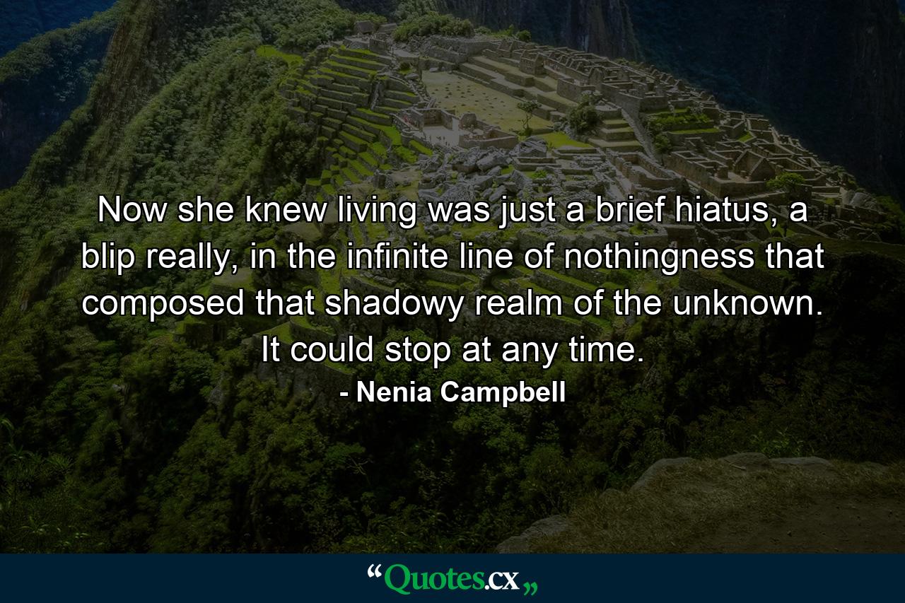 Now she knew living was just a brief hiatus, a blip really, in the infinite line of nothingness that composed that shadowy realm of the unknown. It could stop at any time. - Quote by Nenia Campbell