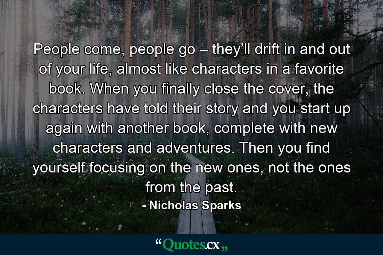 People come, people go – they’ll drift in and out of your life, almost like characters in a favorite book. When you finally close the cover, the characters have told their story and you start up again with another book, complete with new characters and adventures. Then you find yourself focusing on the new ones, not the ones from the past. - Quote by Nicholas Sparks