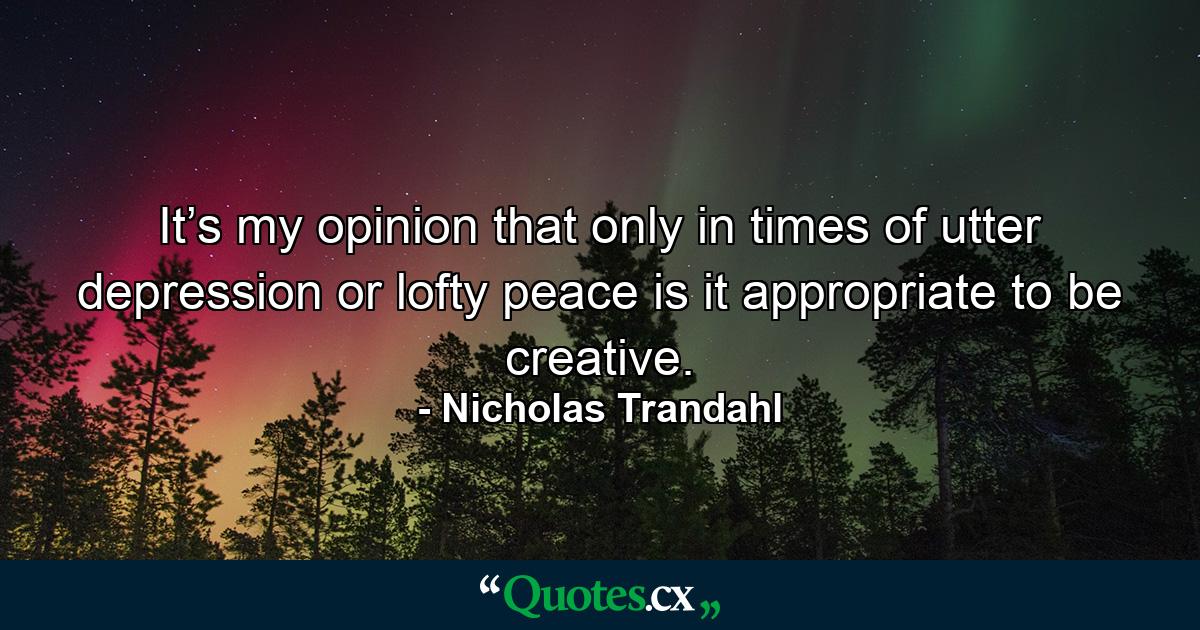 It’s my opinion that only in times of utter depression or lofty peace is it appropriate to be creative. - Quote by Nicholas Trandahl