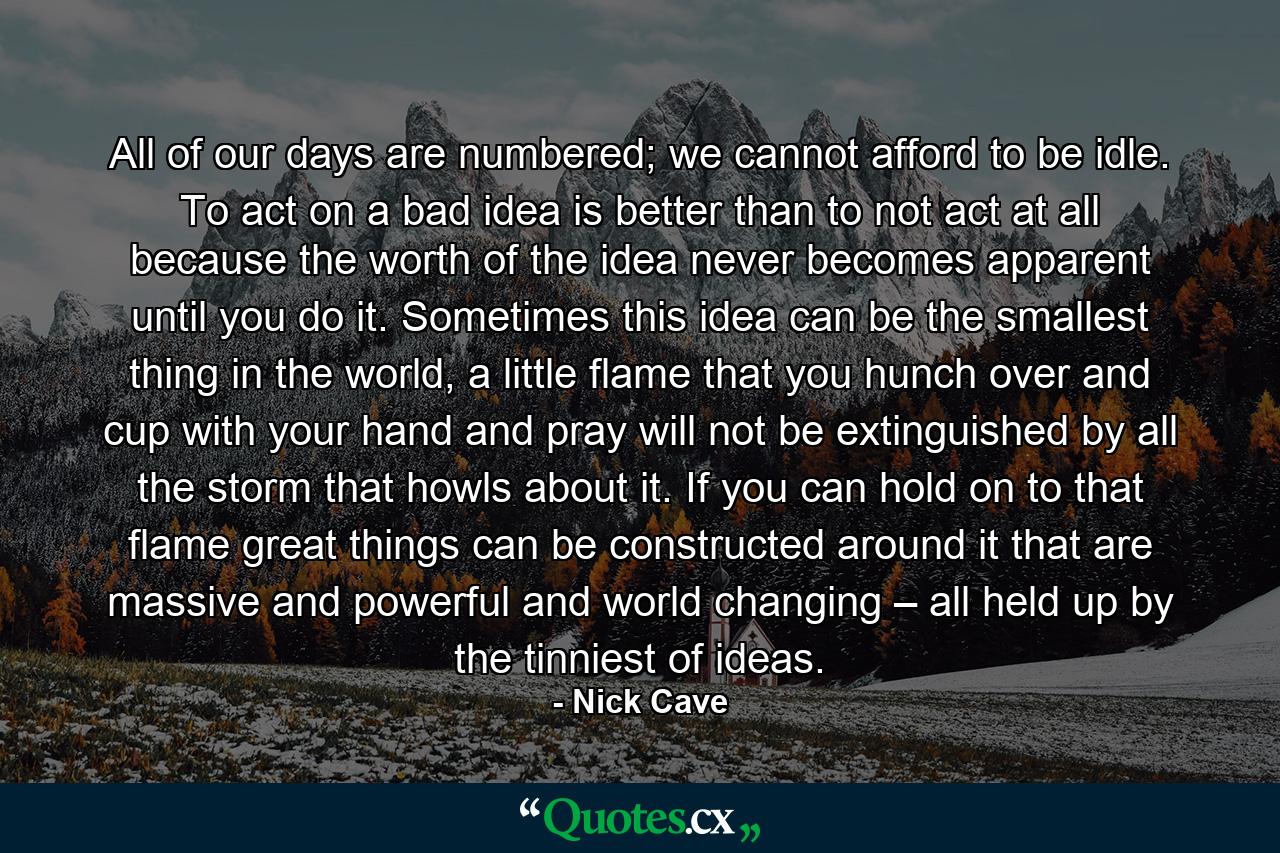 All of our days are numbered; we cannot afford to be idle. To act on a bad idea is better than to not act at all because the worth of the idea never becomes apparent until you do it. Sometimes this idea can be the smallest thing in the world, a little flame that you hunch over and cup with your hand and pray will not be extinguished by all the storm that howls about it. If you can hold on to that flame great things can be constructed around it that are massive and powerful and world changing – all held up by the tinniest of ideas. - Quote by Nick Cave