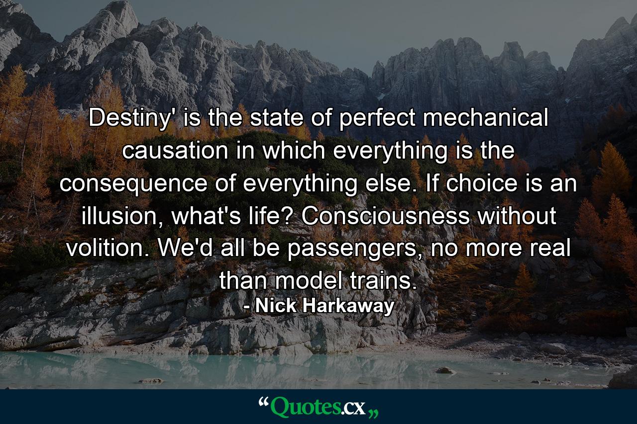 Destiny' is the state of perfect mechanical causation in which everything is the consequence of everything else. If choice is an illusion, what's life? Consciousness without volition. We'd all be passengers, no more real than model trains. - Quote by Nick Harkaway