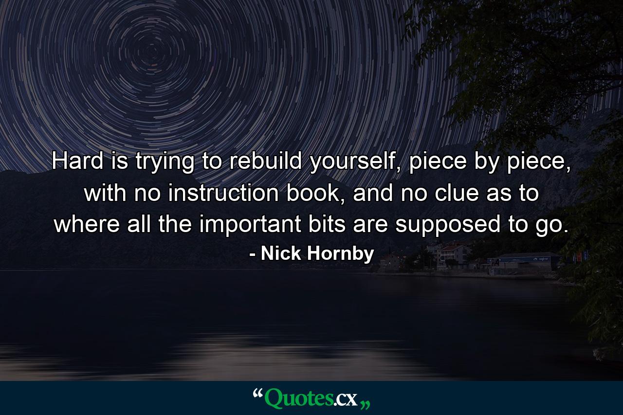 Hard is trying to rebuild yourself, piece by piece, with no instruction book, and no clue as to where all the important bits are supposed to go. - Quote by Nick Hornby