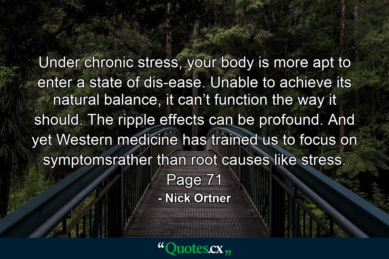 Under chronic stress, your body is more apt to enter a state of dis-ease. Unable to achieve its natural balance, it can’t function the way it should. The ripple effects can be profound. And yet Western medicine has trained us to focus on symptomsrather than root causes like stress. Page 71 - Quote by Nick Ortner