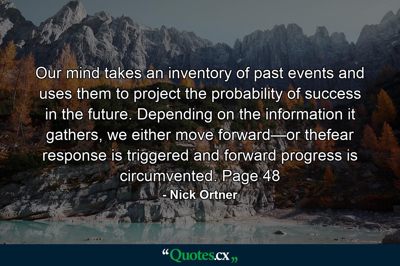 Our mind takes an inventory of past events and uses them to project the probability of success in the future. Depending on the information it gathers, we either move forward—or thefear response is triggered and forward progress is circumvented. Page 48 - Quote by Nick Ortner