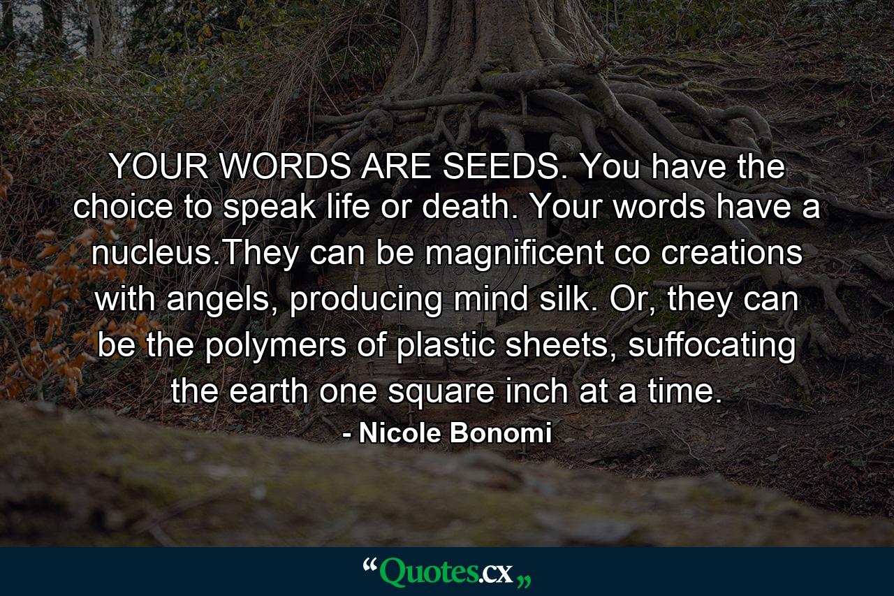 YOUR WORDS ARE SEEDS. You have the choice to speak life or death. Your words have a nucleus.They can be magnificent co creations with angels, producing mind silk. Or, they can be the polymers of plastic sheets, suffocating the earth one square inch at a time. - Quote by Nicole Bonomi