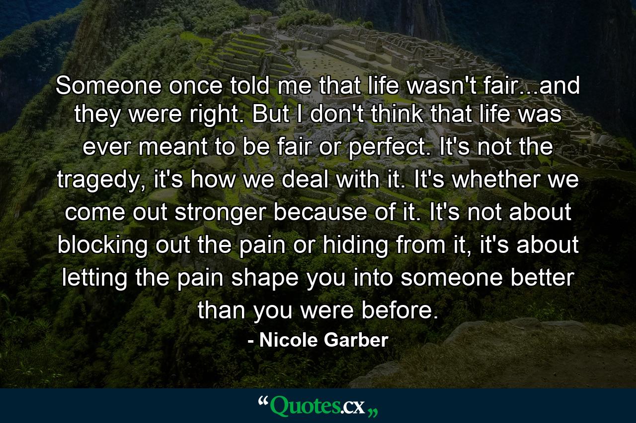 Someone once told me that life wasn't fair...and they were right. But I don't think that life was ever meant to be fair or perfect. It's not the tragedy, it's how we deal with it. It's whether we come out stronger because of it. It's not about blocking out the pain or hiding from it, it's about letting the pain shape you into someone better than you were before. - Quote by Nicole Garber