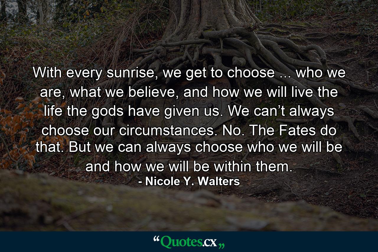 With every sunrise, we get to choose ... who we are, what we believe, and how we will live the life the gods have given us. We can’t always choose our circumstances. No. The Fates do that. But we can always choose who we will be and how we will be within them. - Quote by Nicole Y. Walters